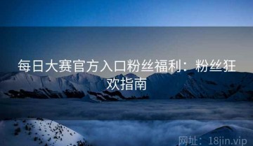 每日大赛官方入口粉丝福利：粉丝狂欢指南