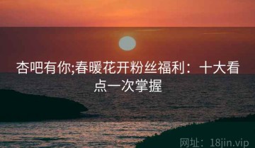 杏吧有你;春暖花开粉丝福利：十大看点一次掌握