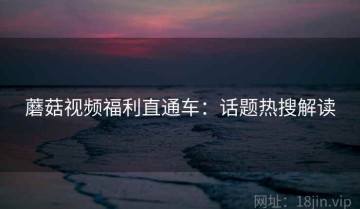 蘑菇视频福利直通车：话题热搜解读