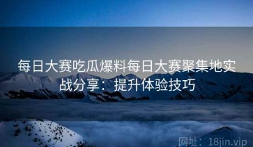 每日大赛吃瓜爆料每日大赛聚集地实战分享：提升体验技巧