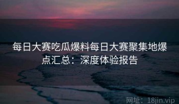 每日大赛吃瓜爆料每日大赛聚集地爆点汇总：深度体验报告