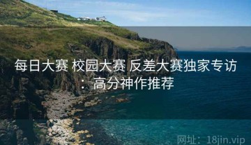 每日大赛 校园大赛 反差大赛独家专访：高分神作推荐