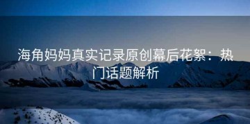 海角妈妈真实记录原创幕后花絮：热门话题解析