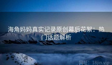 海角妈妈真实记录原创幕后花絮：热门话题解析