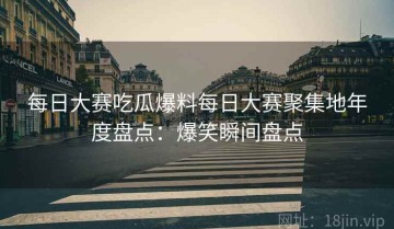 每日大赛吃瓜爆料每日大赛聚集地年度盘点：爆笑瞬间盘点