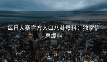 每日大赛官方入口八卦爆料：独家信息爆料