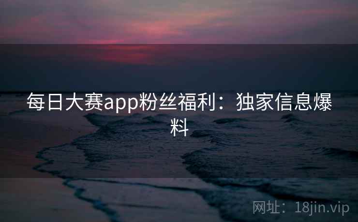 每日大赛app粉丝福利：独家信息爆料