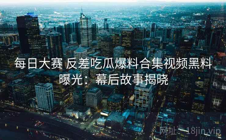 每日大赛 反差吃瓜爆料合集视频黑料曝光：幕后故事揭晓