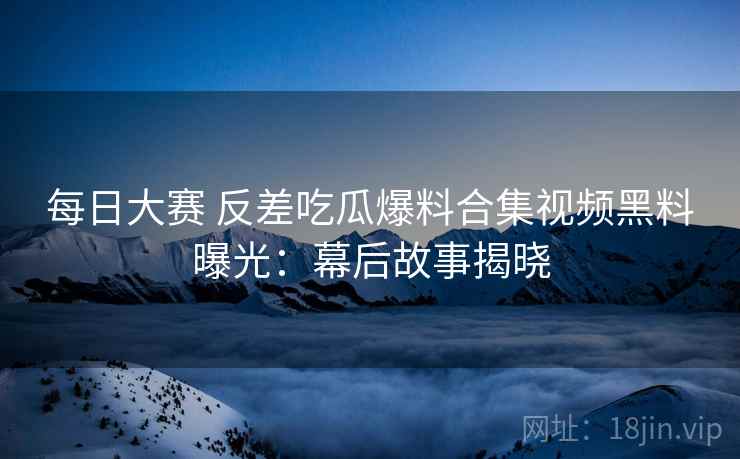 每日大赛 反差吃瓜爆料合集视频黑料曝光：幕后故事揭晓