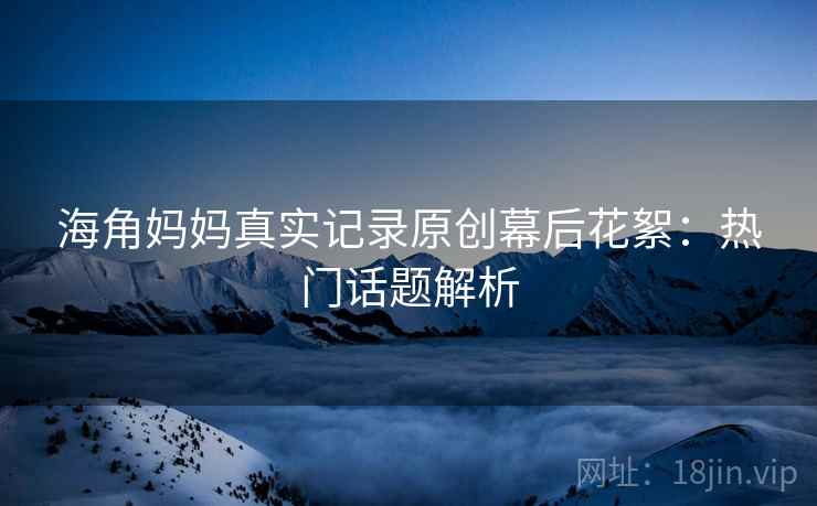海角妈妈真实记录原创幕后花絮：热门话题解析