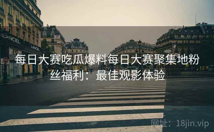 每日大赛吃瓜爆料每日大赛聚集地粉丝福利：最佳观影体验