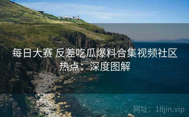 每日大赛 反差吃瓜爆料合集视频社区热点：深度图解
