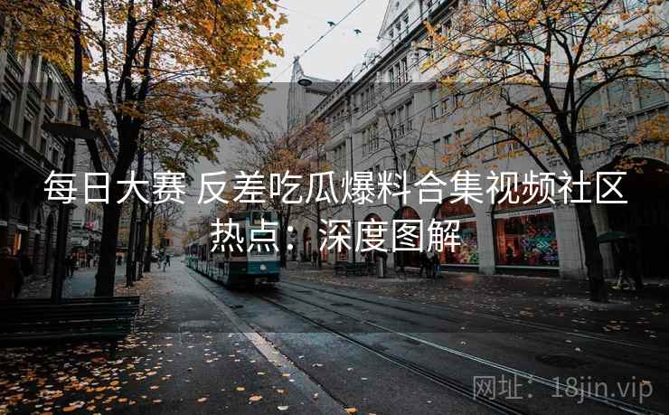 每日大赛 反差吃瓜爆料合集视频社区热点：深度图解