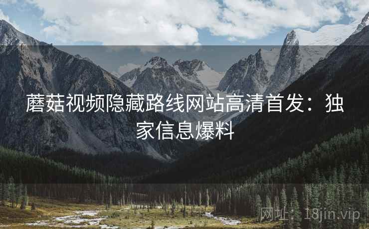 蘑菇视频隐藏路线网站高清首发：独家信息爆料
