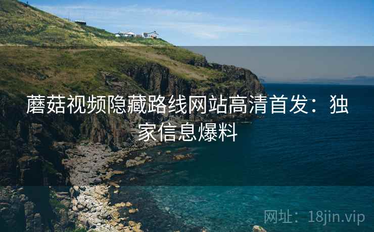 蘑菇视频隐藏路线网站高清首发：独家信息爆料