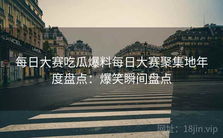 每日大赛吃瓜爆料每日大赛聚集地年度盘点：爆笑瞬间盘点