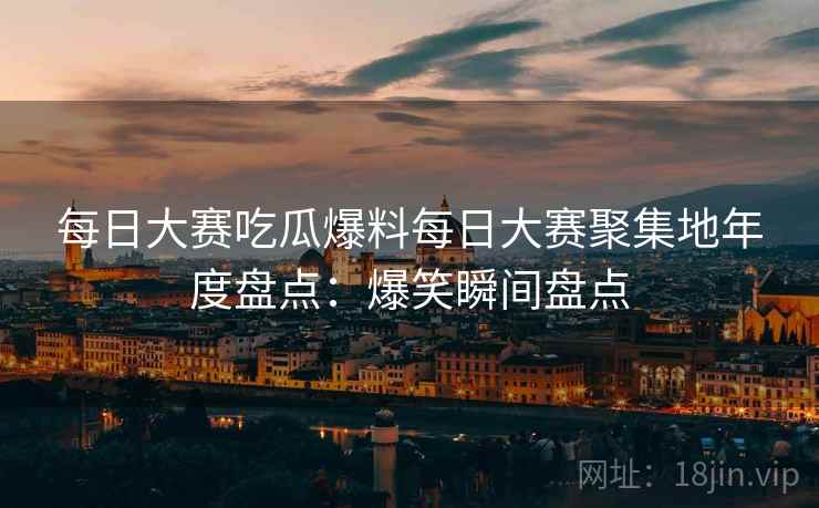 每日大赛吃瓜爆料每日大赛聚集地年度盘点：爆笑瞬间盘点