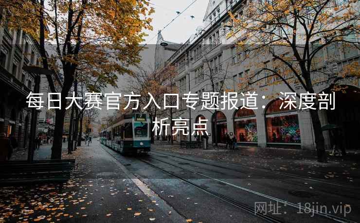 每日大赛官方入口专题报道：深度剖析亮点