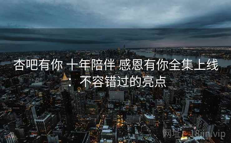 杏吧有你 十年陪伴 感恩有你全集上线：不容错过的亮点