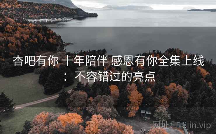 杏吧有你 十年陪伴 感恩有你全集上线：不容错过的亮点
