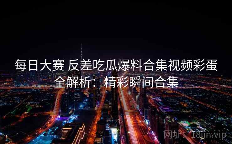每日大赛 反差吃瓜爆料合集视频彩蛋全解析：精彩瞬间合集