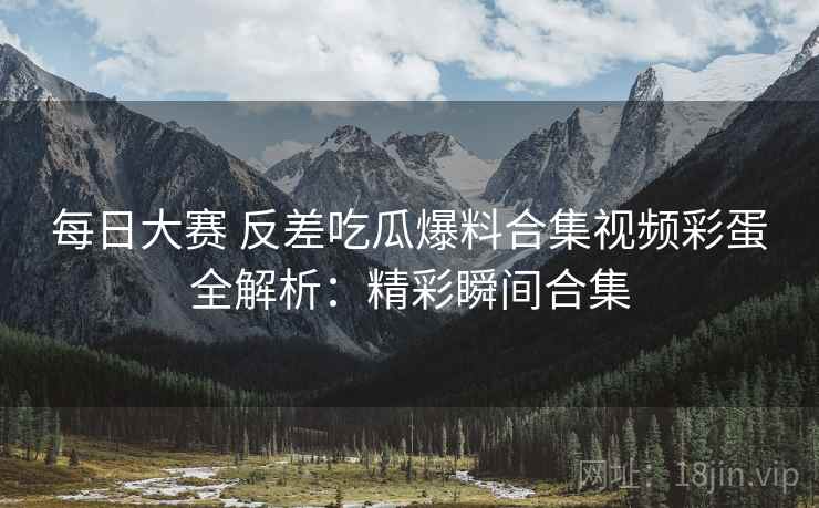 每日大赛 反差吃瓜爆料合集视频彩蛋全解析：精彩瞬间合集