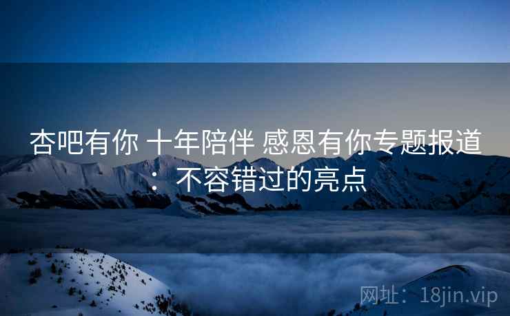 杏吧有你 十年陪伴 感恩有你专题报道：不容错过的亮点