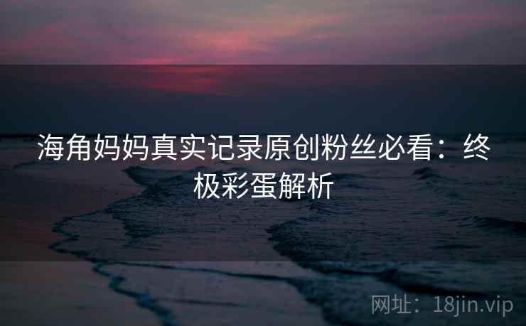 海角妈妈真实记录原创粉丝必看：终极彩蛋解析