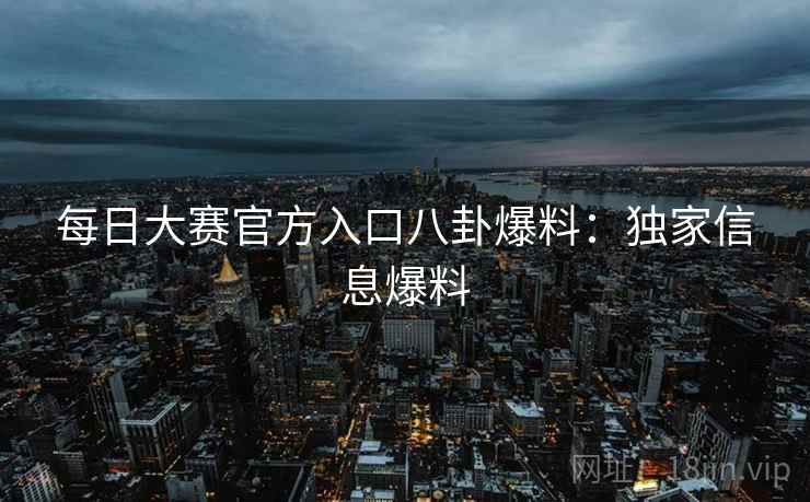 每日大赛官方入口八卦爆料：独家信息爆料