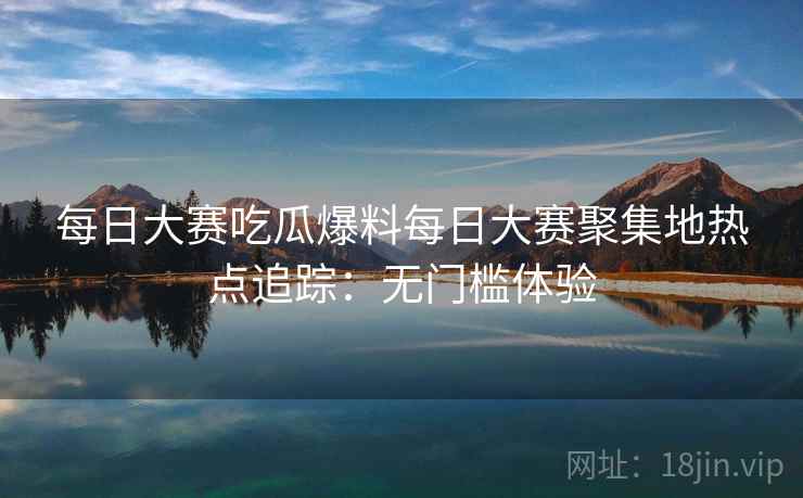 每日大赛吃瓜爆料每日大赛聚集地热点追踪：无门槛体验