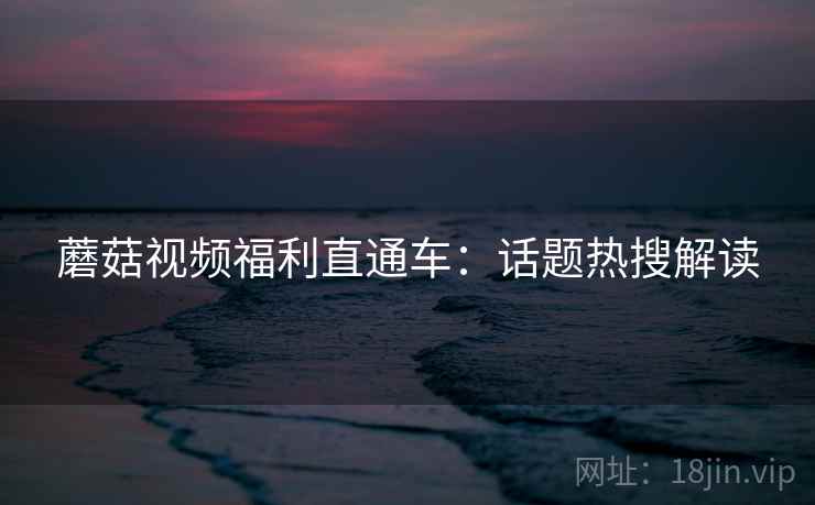 蘑菇视频福利直通车：话题热搜解读