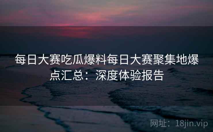每日大赛吃瓜爆料每日大赛聚集地爆点汇总：深度体验报告
