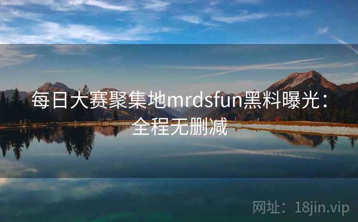 每日大赛聚集地mrdsfun黑料曝光：全程无删减