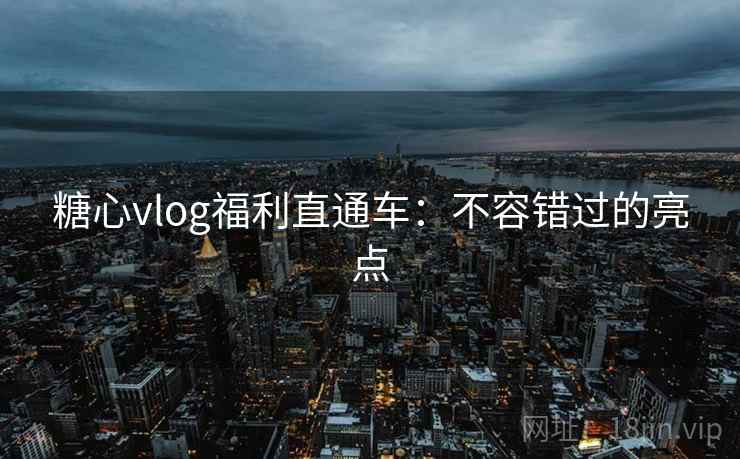 糖心vlog福利直通车：不容错过的亮点
