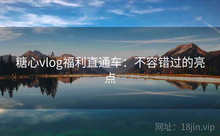 糖心vlog福利直通车：不容错过的亮点