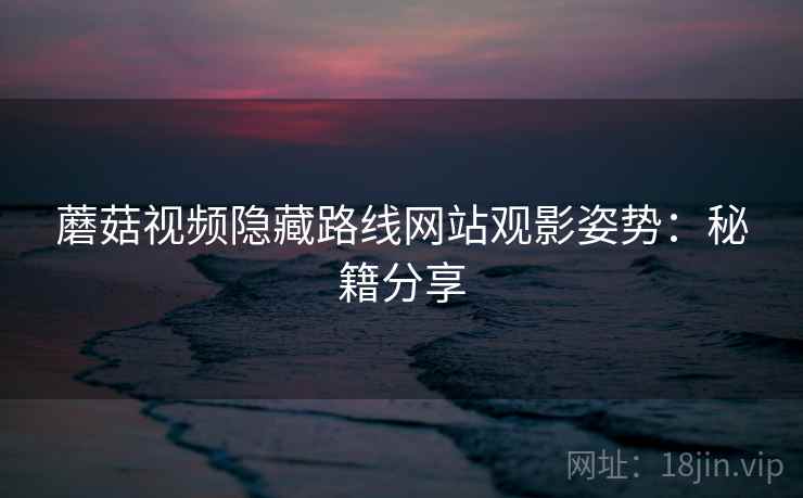 蘑菇视频隐藏路线网站观影姿势：秘籍分享