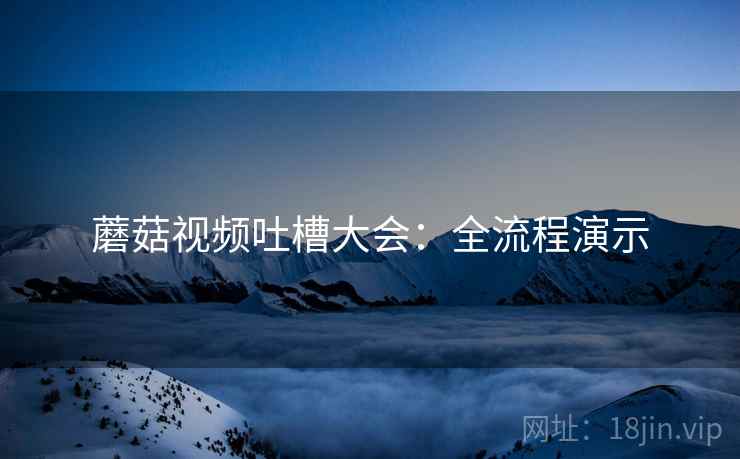 蘑菇视频吐槽大会：全流程演示