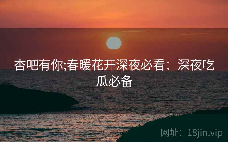 杏吧有你;春暖花开深夜必看：深夜吃瓜必备