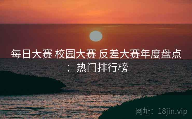 每日大赛 校园大赛 反差大赛年度盘点：热门排行榜