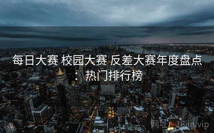 每日大赛 校园大赛 反差大赛年度盘点：热门排行榜