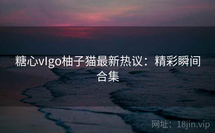 糖心vIgo柚子猫最新热议：精彩瞬间合集