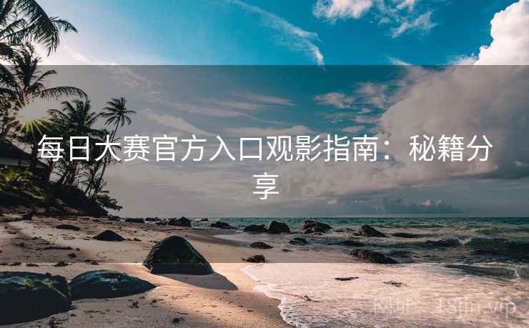 每日大赛官方入口观影指南：秘籍分享