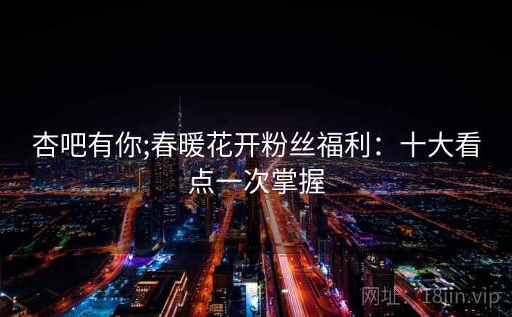 杏吧有你;春暖花开粉丝福利：十大看点一次掌握