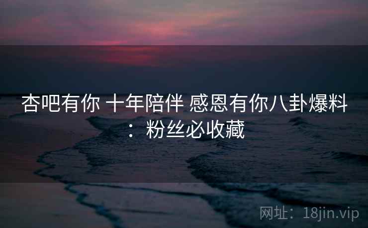 杏吧有你 十年陪伴 感恩有你八卦爆料：粉丝必收藏