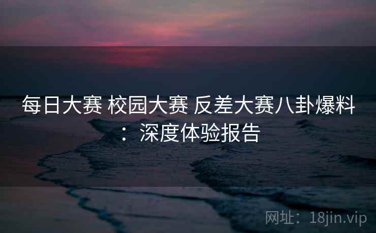 每日大赛 校园大赛 反差大赛八卦爆料:深度体验报告 每日大赛 校园大赛 反差大赛八卦爆料:深度体验报告