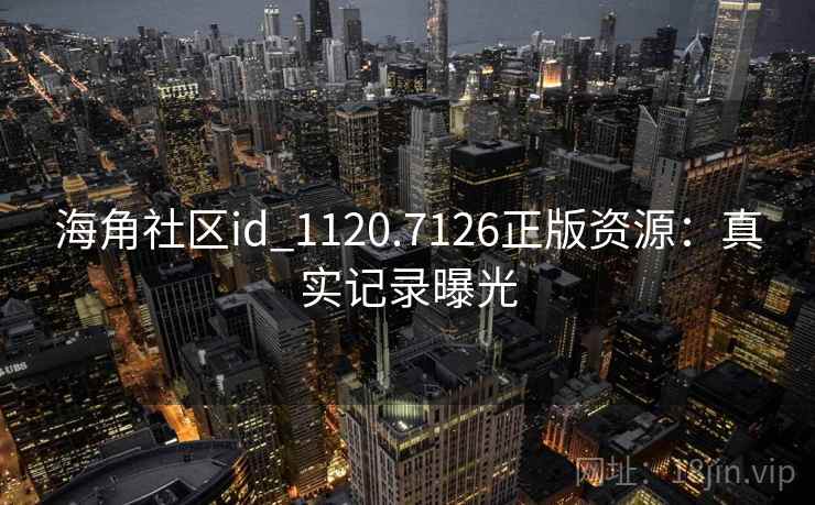 海角社区id_1120.7126正版资源:真实记录曝光 海角社区id_1120.7126正版资源:真实记录曝光