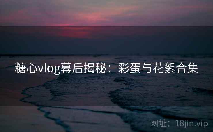 糖心vlog幕后揭秘：彩蛋与花絮合集