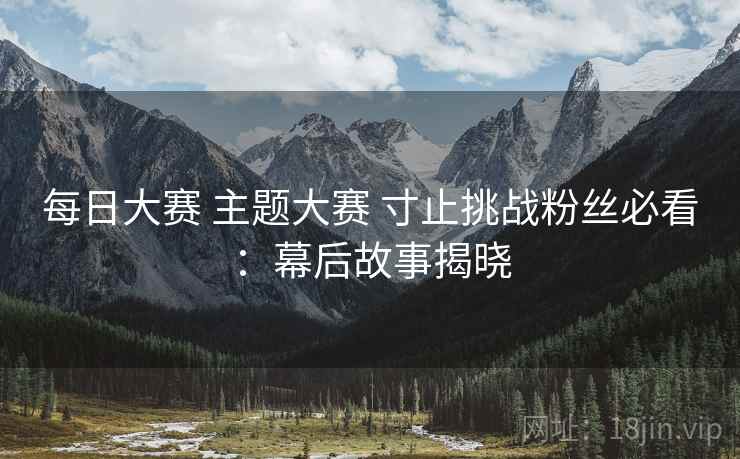 每日大赛 主题大赛 寸止挑战粉丝必看:幕后故事揭晓 每日大赛 主题大赛 寸止挑战粉丝必看:幕后故事揭晓